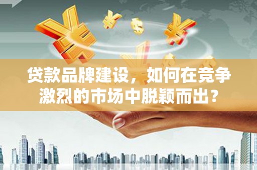 枣阳贷款品牌建设，如何在竞争激烈的市场中脱颖而出？